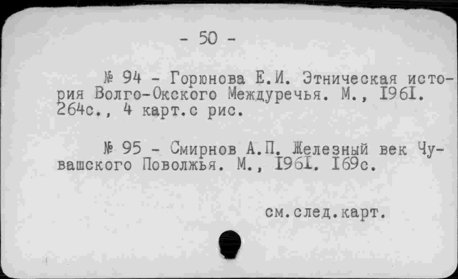 ﻿- 50 -
№ 94 - Горюнова Е.И. Этническая исто-ия Волго-Окского Междуречья. М., 1961. 64с., 4 карт.с рис.
№ 95 - Смирнов А.П. Железный век Чувашского Поволжья. М., 1961. 169с.
см.след.карт.